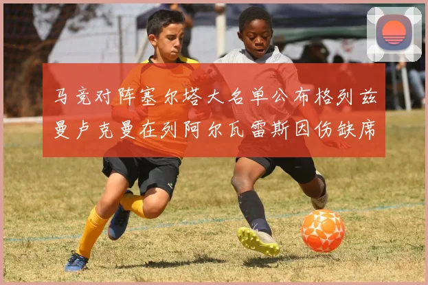 马竞对阵塞尔塔大名单公布格列兹曼卢克曼在列阿尔瓦雷斯因伤缺席